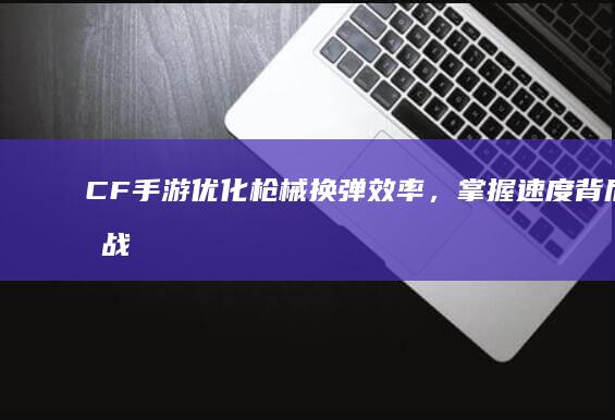 CF手游：优化枪械换弹效率，掌握速度背后的战术精髓